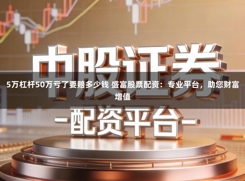 5万杠杆50万亏了要赔多少钱 盛富股票配资：专业平台，助您财富增值