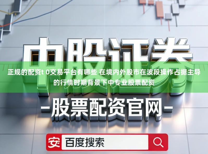 正规的配资t 0交易平台有哪些 在境内外股市在波段操作占据主导的行情时期背景下中专业股票配资