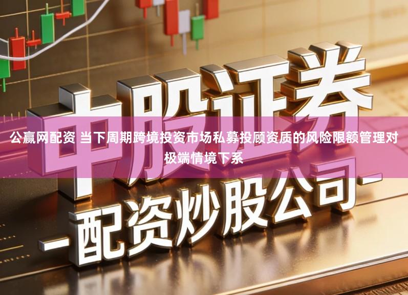 公赢网配资 当下周期跨境投资市场私募投顾资质的风险限额管理对极端情境下系