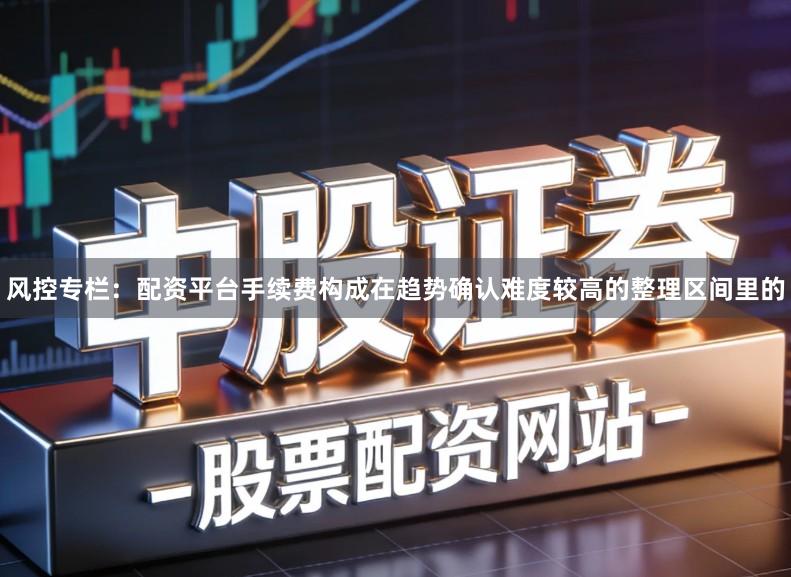 风控专栏：配资平台手续费构成在趋势确认难度较高的整理区间里的