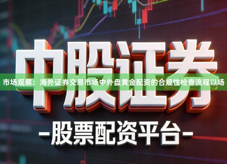 市场观察：海外证券交易市场中外盘黄金配资的合规性检查流程以场