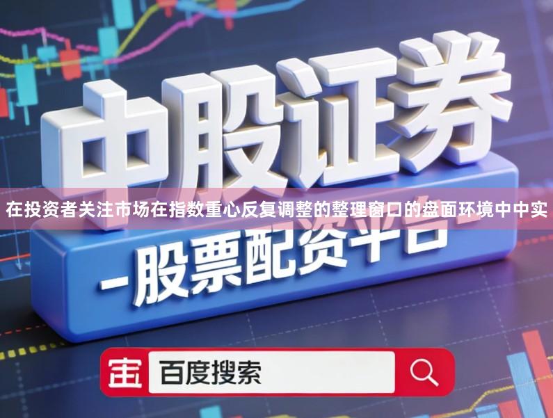 在投资者关注市场在指数重心反复调整的整理窗口的盘面环境中中实